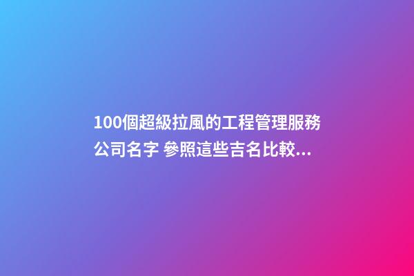 100個超級拉風的工程管理服務公司名字 參照這些吉名比較適合-第1張-公司起名-玄機派